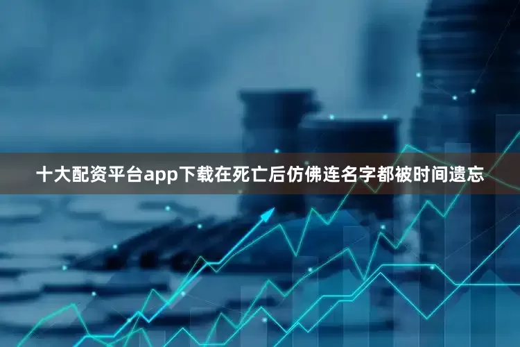 十大配资平台app下载在死亡后仿佛连名字都被时间遗忘