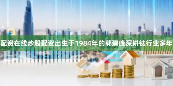 配资在线炒股配资出生于1984年的郭建峰深耕钛行业多年