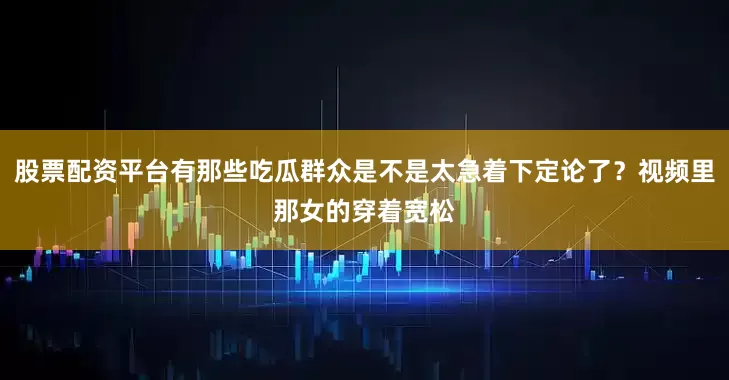 股票配资平台有那些吃瓜群众是不是太急着下定论了？视频里那女的穿着宽松